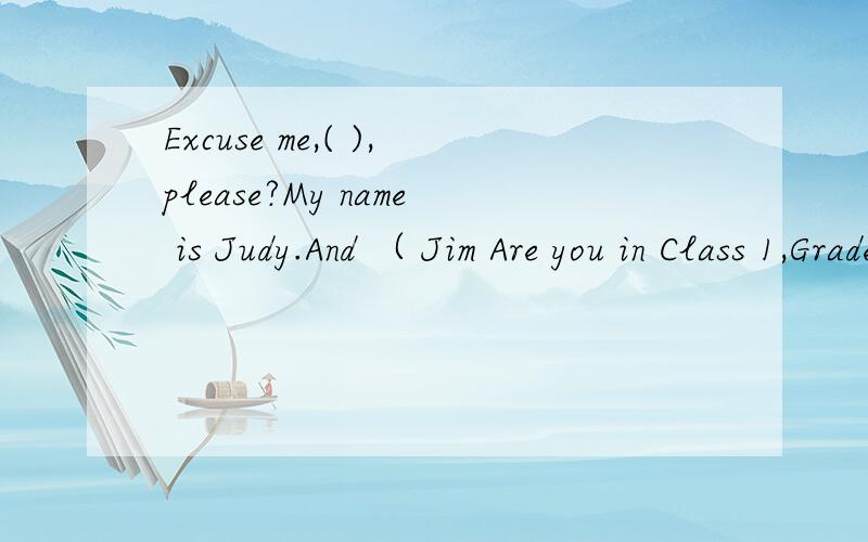 Excuse me,( ),please?My name is Judy.And （ Jim Are you in Class 1,Grade 1 Yes ( ).