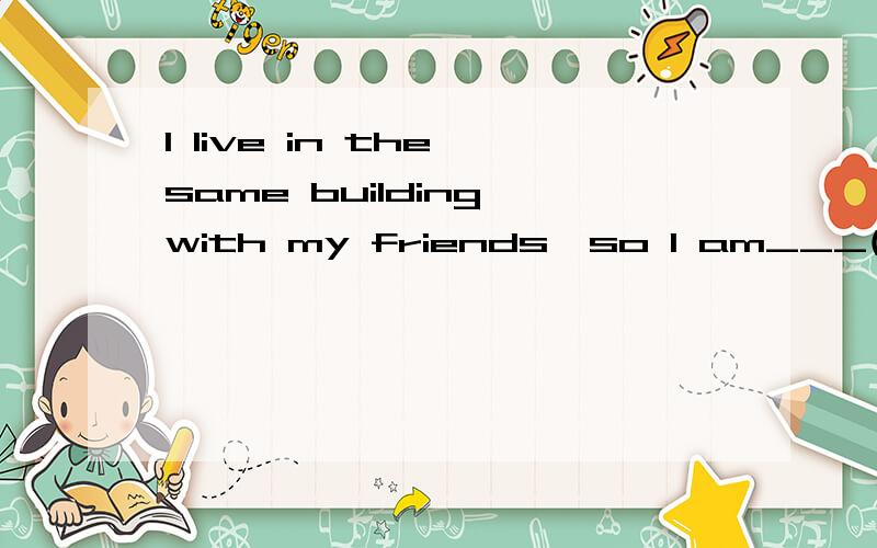 I live in the same building with my friends,so I am___(close)my friends.
