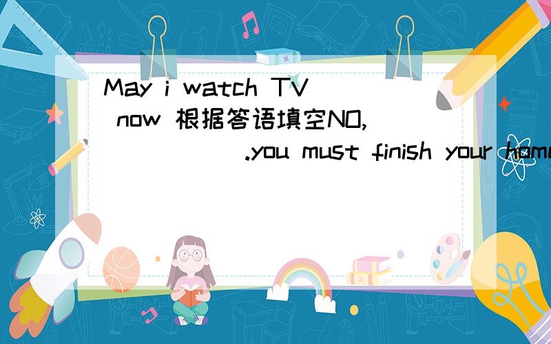 May i watch TV now 根据答语填空NO,( ) ( ).you must finish your homework first说一下为什么
