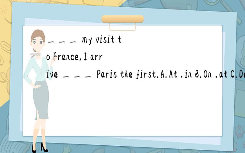 ___ my visit to France,I arrive ___ Paris the first.A.At ,in B.On ,at C.During ,to D.In ,on
