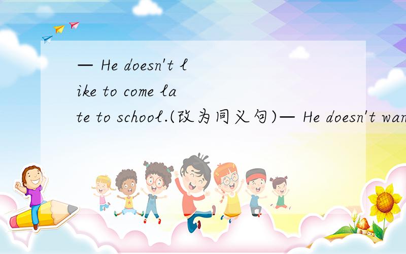 — He doesn't like to come late to school.(改为同义句)— He doesn't want------ ------ ------for school.