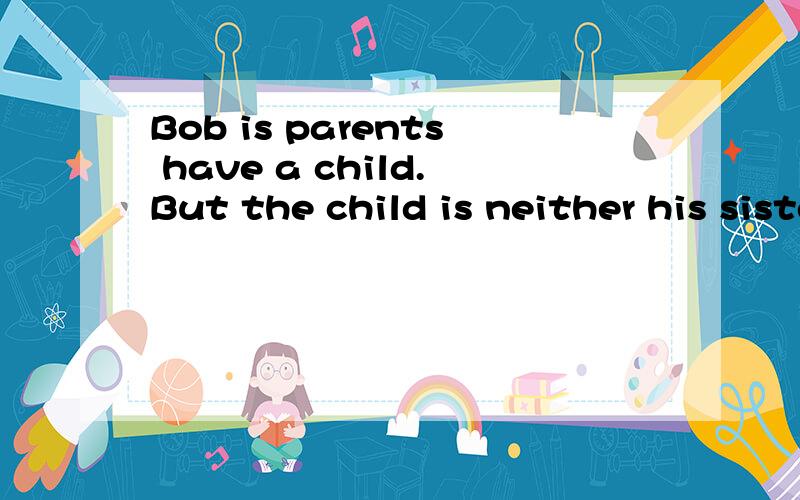 Bob is parents have a child.But the child is neither his sister nor his brother.Who is the child?A.Jeff B.Tom C.Bob D.Alice