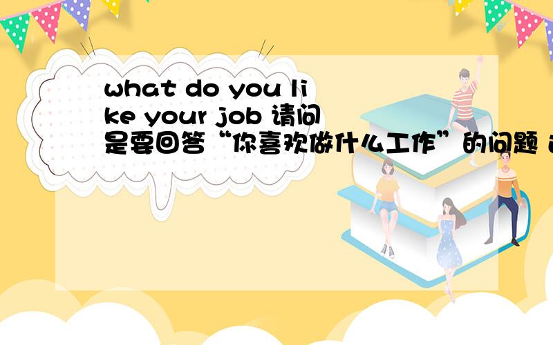 what do you like your job 请问是要回答“你喜欢做什么工作”的问题 还是“你喜欢你现在工作的什么” 或者“你对现在工作的看法”?thx!