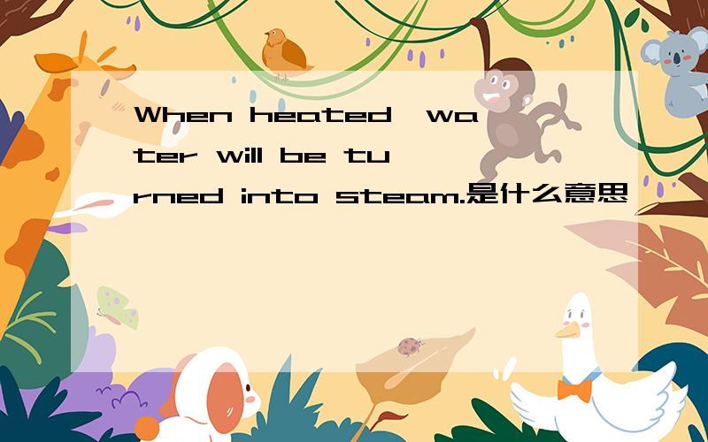 When heated,water will be turned into steam.是什么意思