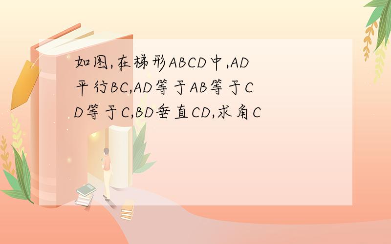 如图,在梯形ABCD中,AD平行BC,AD等于AB等于CD等于C,BD垂直CD,求角C