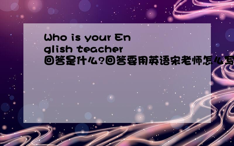Who is your English teacher 回答是什么?回答要用英语宋老师怎么写