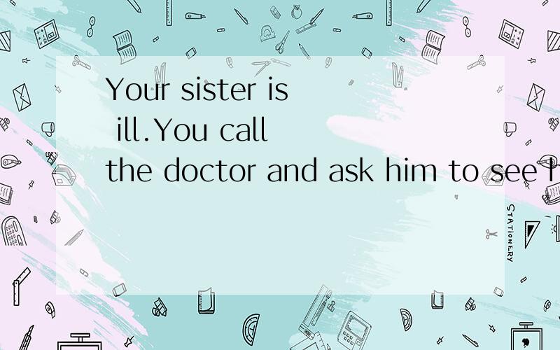 Your sister is ill.You call the doctor and ask him to see her.What do you say?