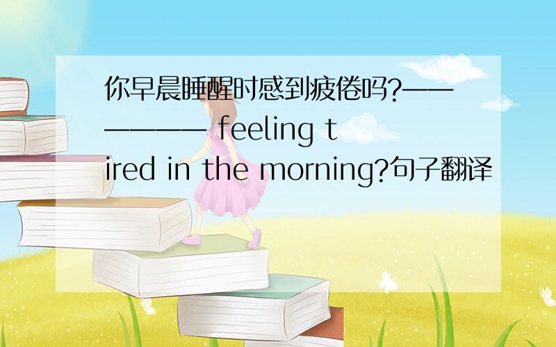 你早晨睡醒时感到疲倦吗?—————— feeling tired in the morning?句子翻译