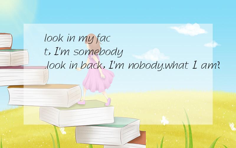 look in my fact,I'm somebody.look in back,I'm nobody.what I am?