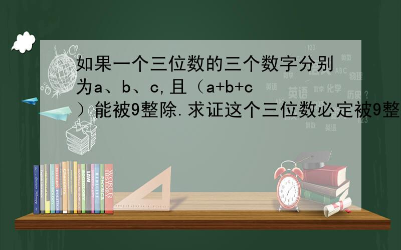 如果一个三位数的三个数字分别为a、b、c,且（a+b+c）能被9整除.求证这个三位数必定被9整除答案是这个：这三个数为a ,b ,c,则三位数的值为100a + 10b + c = 99a + 9b + (a + b + c),其中99a、9b和(a + b + c)