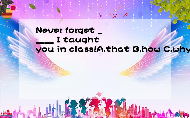 Never forget _____ I taught you in class!A.that B.how C.why D.what