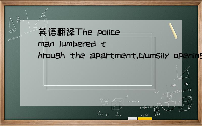 英语翻译The policeman lumbered through the apartment,clumsily opening doors,looking under beds,into cupboards.