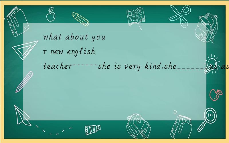 what about your new english teacher------she is very kind.she_______us as her own children