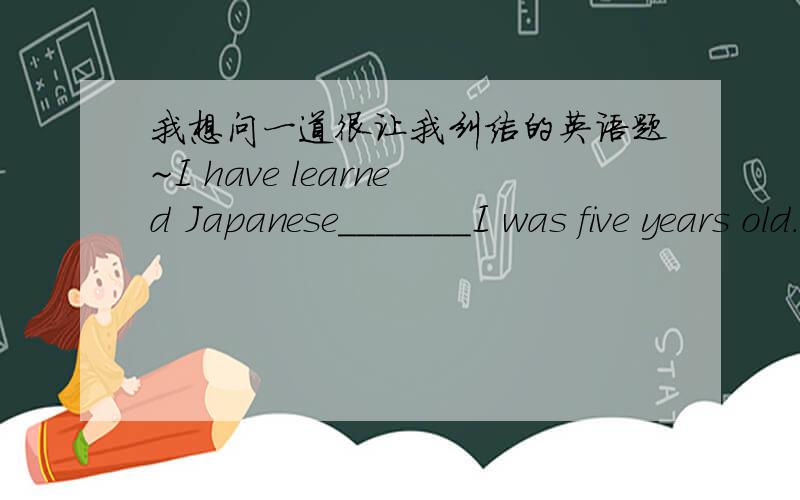 我想问一道很让我纠结的英语题~I have learned Japanese_______I was five years old.A.before B.when C.after D.since但我真的想不明白为什么不能选D,