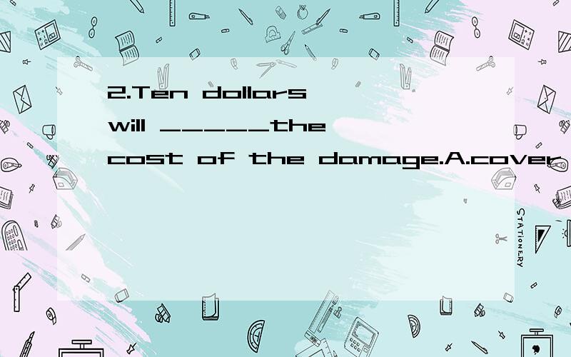 2.Ten dollars will _____the cost of the damage.A.cover B.spend C.pay for D.take