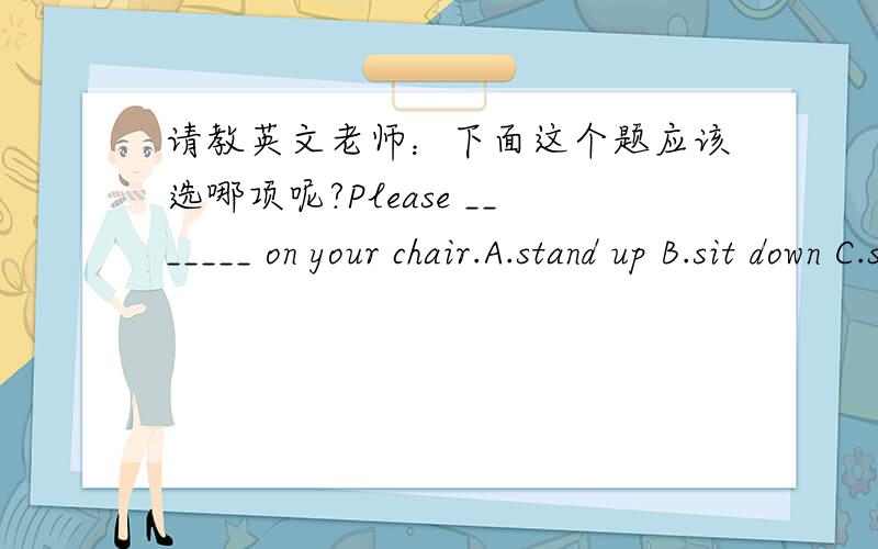 请教英文老师：下面这个题应该选哪项呢?Please _______ on your chair.A.stand up B.sit down C.sit