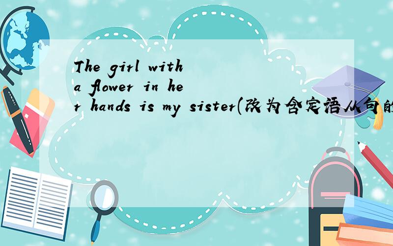 The girl with a flower in her hands is my sister(改为含定语从句的复合句)The girl ____ ____a flower in her hands is my sister