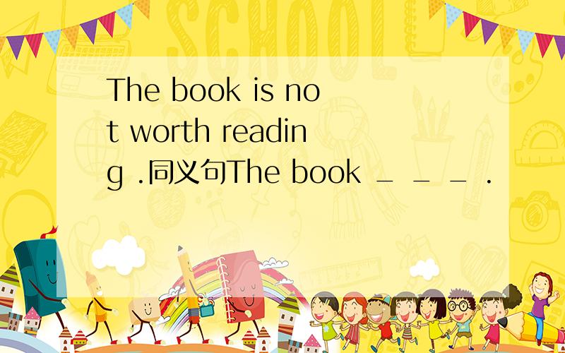 The book is not worth reading .同义句The book _ _ _ .