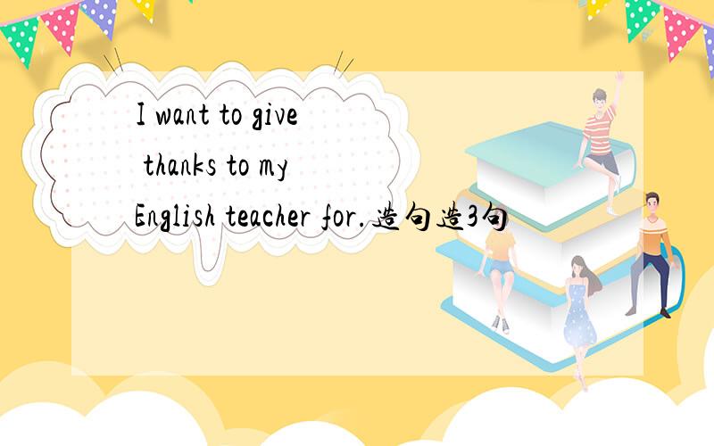 I want to give thanks to my English teacher for.造句造3句