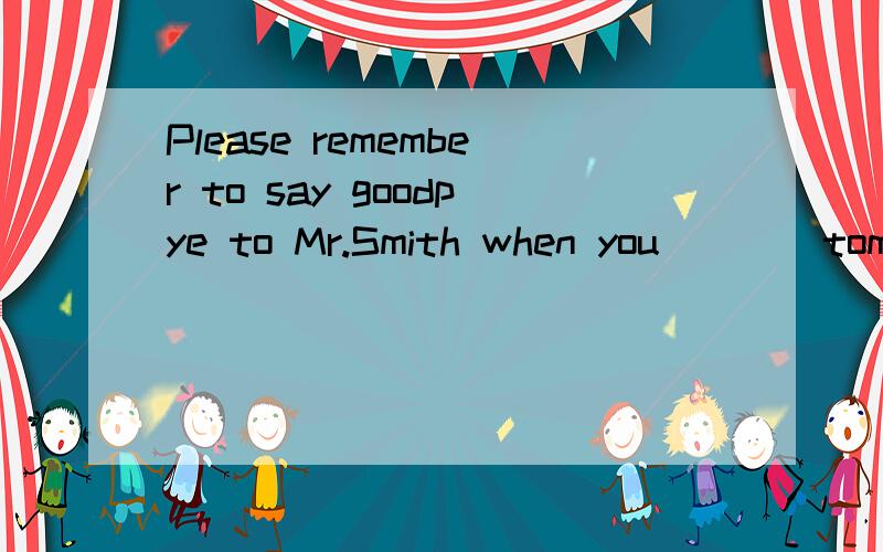 Please remember to say goodpye to Mr.Smith when you ___ tomorrow.A.leaveB.will leave 为什么不选B呢,不是有TOMORROW吗?