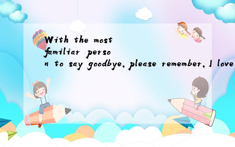 With the most familiar person to say goodbye,please remember,I love you.谁能翻译 急