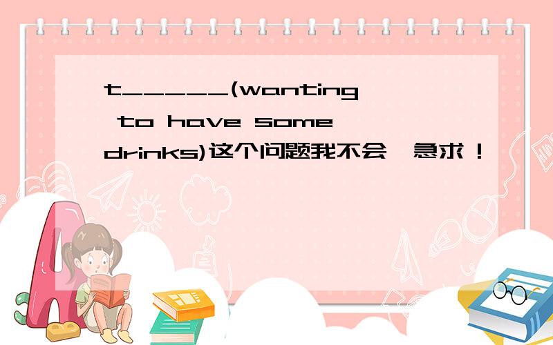 t_____(wanting to have some drinks)这个问题我不会,急求 !