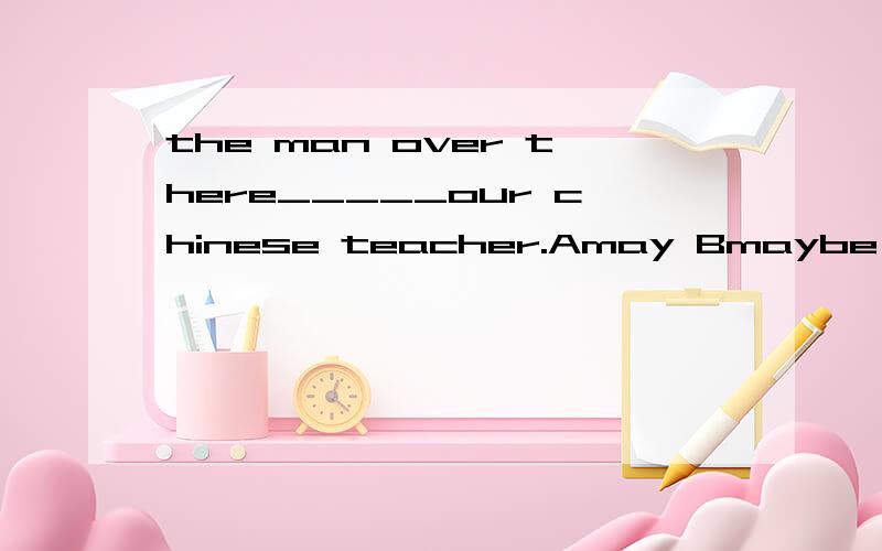 the man over there_____our chinese teacher.Amay Bmaybe Cmay betell me why