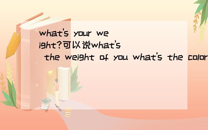 what's your weight?可以说what's the weight of you what's the color of your dress ==> what is your dress color?