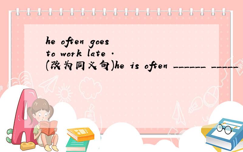 he often goes to work late .(改为同义句)he is often ______ _____ _____.