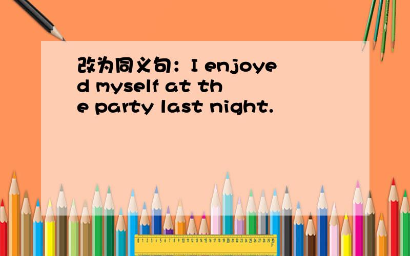 改为同义句：I enjoyed myself at the party last night.