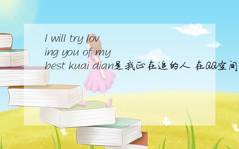 l will try loving you of my best kuai dian是我正在追的人 在QQ空间里 写的 总之是不是爱你的意思？