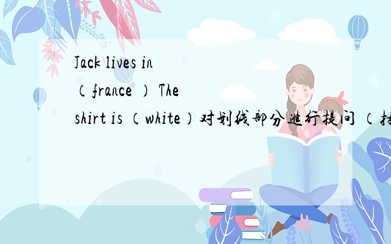 Jack lives in （france ） The shirt is （white）对划线部分进行提问 （括号里的）