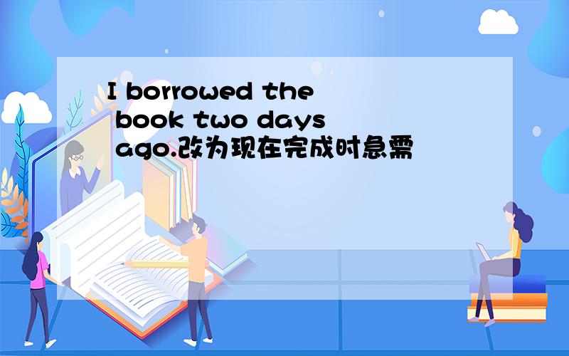 I borrowed the book two days ago.改为现在完成时急需