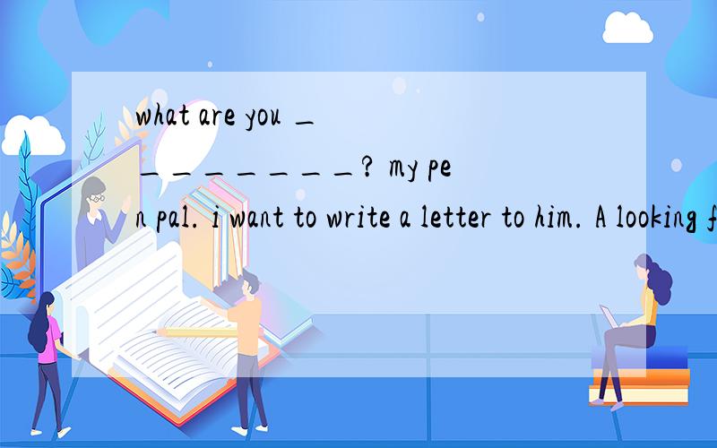 what are you ________? my pen pal. i want to write a letter to him. A looking for B waiting for C tA looking for B waiting for C talking aboutD working as