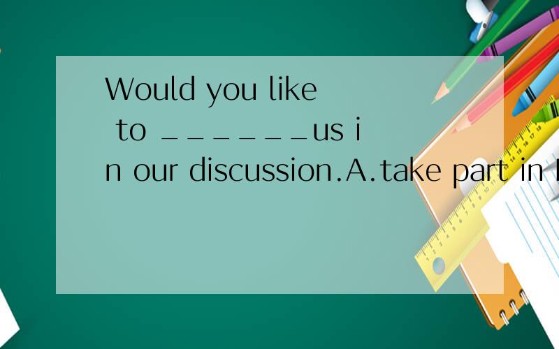 Would you like to ______us in our discussion.A.take part in B.join C.taking part in D.joining我认为选A