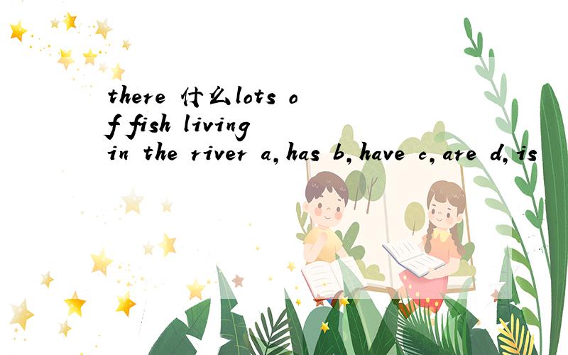 there 什么lots of fish living in the river a,has b,have c,are d,is