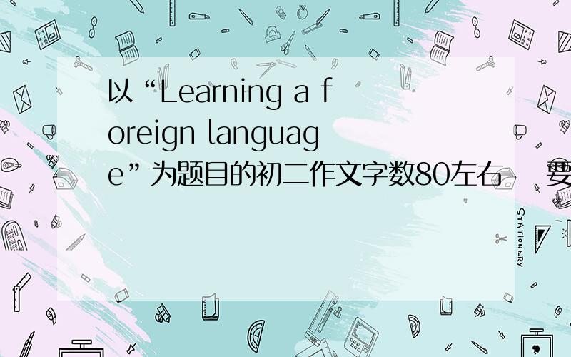 以“Learning a foreign language”为题目的初二作文字数80左右    要快   谢谢