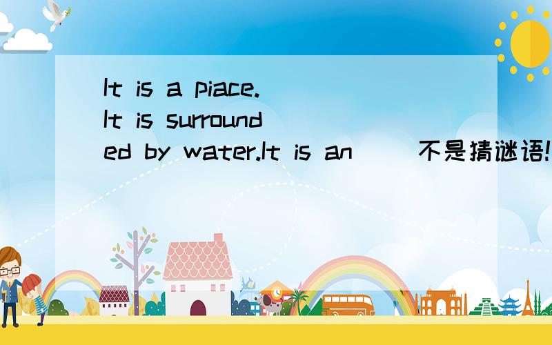 It is a piace.It is surrounded by water.It is an （）不是猜谜语!