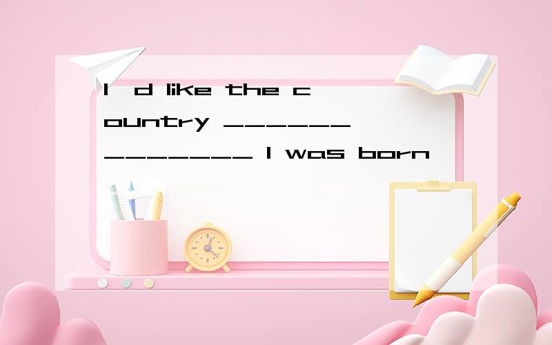 I'd like the country ______ _______ I was born