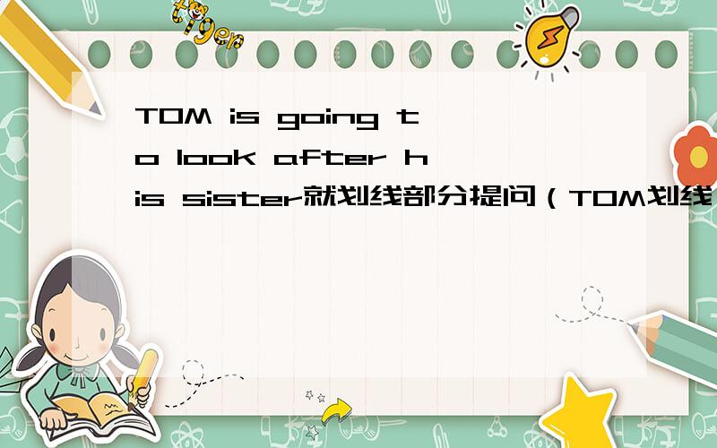 TOM is going to look after his sister就划线部分提问（TOM划线）