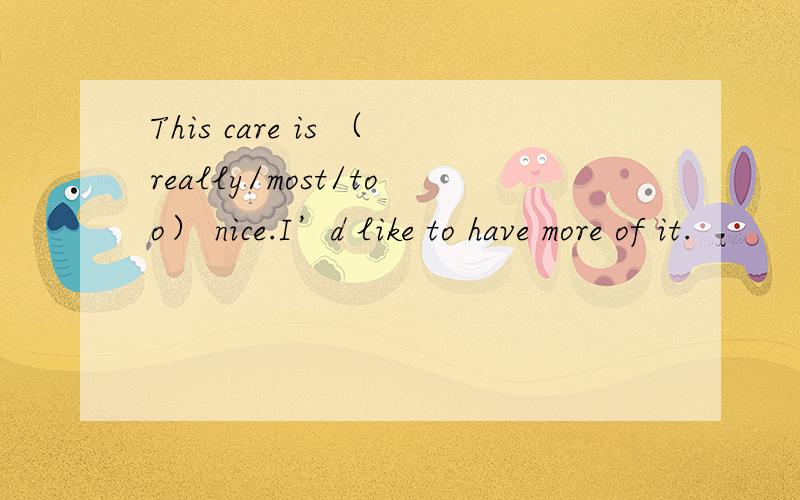 This care is （really/most/too） nice.I’d like to have more of it.