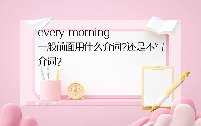 every morning 一般前面用什么介词?还是不写介词?