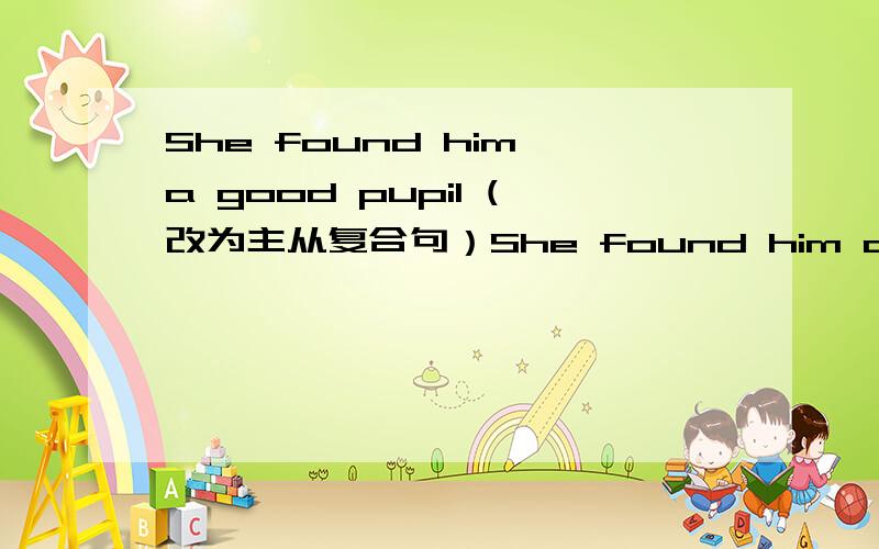 She found him a good pupil (改为主从复合句）She found him a good pupil (改为主从复合句）She found ____ _____ ____a good pupil