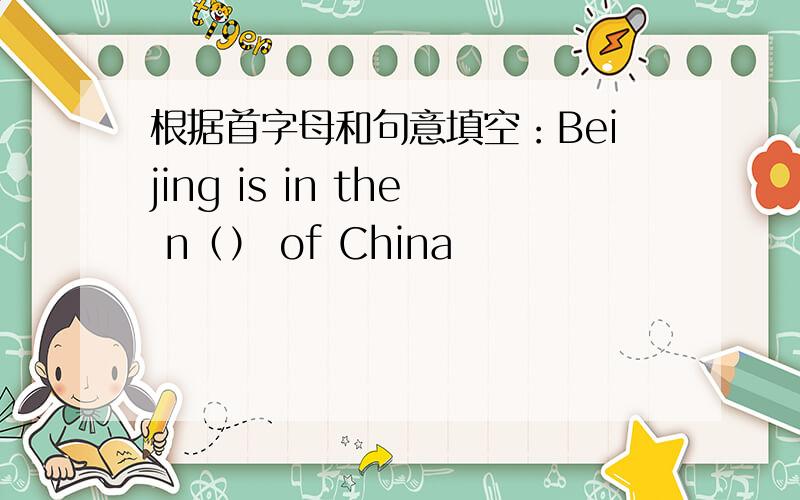 根据首字母和句意填空：Beijing is in the n（） of China