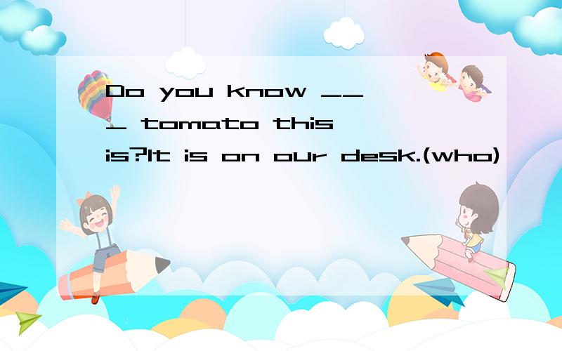 Do you know ___ tomato this is?It is on our desk.(who)