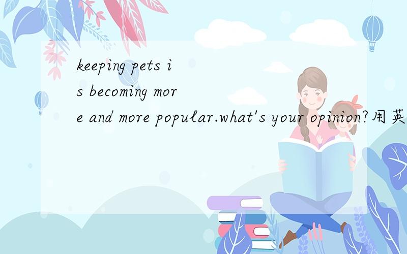 keeping pets is becoming more and more popular.what's your opinion?用英语回答.要求100字左右.急,.你讲点中文的也可以，我译出来