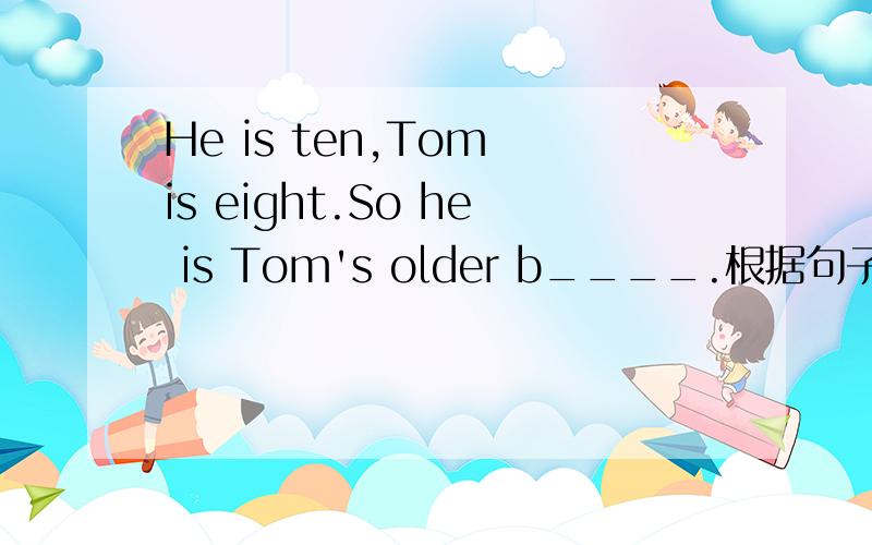 He is ten,Tom is eight.So he is Tom's older b____.根据句子意思和首字母提示,补全单词