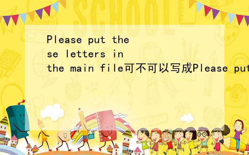 Please put these letters in the main file可不可以写成Please put these letters in the main of file