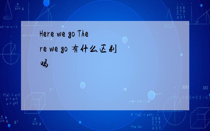 Here we go There we go 有什么区别吗