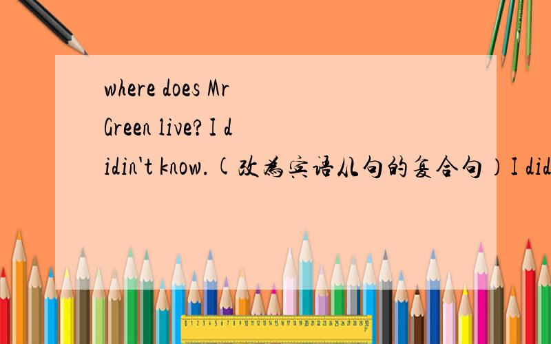 where does Mr Green live?I didin't know.(改为宾语从句的复合句）I didn't know __ Mr Green__.这个改为宾语的复合句不会 前面打错了 应该是 I didn't know.
